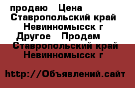 продаю › Цена ­ 10 000 - Ставропольский край, Невинномысск г. Другое » Продам   . Ставропольский край,Невинномысск г.